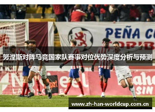 努涅斯对阵马竞国家队赛事对位优势深度分析与预测 努涅斯对阵马竞国家队赛事对位优势深度分析与预测
